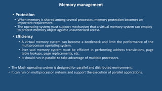 Memory management
• Protection
• When memory is shared among several processes, memory protection becomes an
important requirement.
• The operating system must support mechanism that a virtual memory system can employ
to protect memory object against unauthorised access.
• Efficiency
• A virtual memory system can become a bottleneck and limit the performance of the
multiprocessor operating system.
• Ever said memory system must be efficient in performing address translations, page
table lookups, page replacements, etc.
• It should run in parallel to take advantage of multiple processors.
• The Mach operating system is designed for parallel and distributed environment.
• It can run on multiprocessor systems and support the execution of parallel applications.
 
