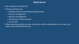 Mach Kernel
• Key component of Mach OS
• Provide primitives for,
• Building parallel and distributed applications
• Process management
• Memory management
• Interprocess communication
• I/O services
• Other operating system services, which are useful to developers or end users, are
built on top of the Mach Kernel.
 