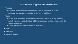 Mach Kernel supports Five abstractions
• Threads
• A thread is the smallest independent unit of execution in Mach.
• A thread has a program counter and a set of registers.
• Tasks
• A task is an execution environment that may consist of many threads.
• A task includes a paged virtual address space and protected access to the
system resources.
• A task is the basic unit of resource allocation.
• Ports
• Messages
• Memory objects
 