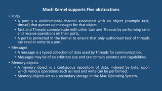 Mach Kernel supports Five abstractions
• Ports
• A port is a unidirectional channel associated with an object (example task,
thread) that queues up messages for that object.
• Task and Threads communicate with other task and Threads by performing send
and receive operations on their ports,
• A port is protected in the Kernel to ensure that only authorised task of threads
can read or write to a port.
• Messages
• A message is a typed collection of data used by Threads for communication.
• Messages may be of an arbitrary size and can contain pointers and capabilities.
• Memory objects
• A memory object is a contiguous repository of data, indexed by byte, upon
which various operations such as read and write can be performed.
• Memory objects act as a secondary storage in the Mac Operating System.
 