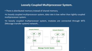 Loosely Coupled Multiprocessor System.
• There is distributed memory instead of shared memory.
•In loosely coupled multiprocessor system, data rate is low rather than tightly coupled
multiprocessor system.
•In loosely coupled multiprocessor system, modules are connected through MTS
(Message transfer system) network..
8
 