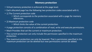 Memory protection
• Virtual memory protection is enforced at the page level.
• Each allocated page has the following two protection codes associated with it.
• 1) The Current protection code
• Which corresponds to the protection associated with a page for memory
references.
• 2) Maximum protection code
• Which limits the value of the current protection.
• A page protection consists of a combination of read, write and execute permissions.
• Mach Provides that set the current or maximum protection.
• The current protection can only include the permission specified in the maximum
protection.
• The maximum protection can only be lowered. That is permission specified in the
maximum protection can be deleted but new permissions cannot be added.
 