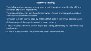 Memory sharing
• The ability to share memory among several task is very important for the efficient
execution of parallel applications.
• Theses applications can use shared memory for efficient process synchronisation
and interprocess communication.
• Different task can share a page by installing that page in the virtual address space.
• Only one copy of the page is present in main memory
• The Mach virtual memory system allows the sharing of memory via the inheritance
mechanism.
• In Mach, a new address space is created when a task is created.
 