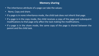 Memory sharing
• The inheritance attribute of a page can take the values:
• None, Copy and share.
• If a page is in none inheritance mode, the child task does not inherit that page.
• If a page is in the copy mode, the child receives a copy of the page and subsequent
modifications to that page only affect the task making the modifications.
• If a page is in the share mode, the same copy of the page is shared between the
parent and the child task.
 