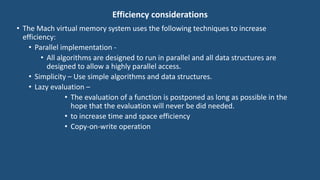 Efficiency considerations
• The Mach virtual memory system uses the following techniques to increase
efficiency:
• Parallel implementation -
• All algorithms are designed to run in parallel and all data structures are
designed to allow a highly parallel access.
• Simplicity – Use simple algorithms and data structures.
• Lazy evaluation –
• The evaluation of a function is postponed as long as possible in the
hope that the evaluation will never be did needed.
• to increase time and space efficiency
• Copy-on-write operation
 