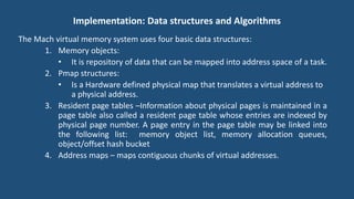 Implementation: Data structures and Algorithms
The Mach virtual memory system uses four basic data structures:
1. Memory objects:
• It is repository of data that can be mapped into address space of a task.
2. Pmap structures:
• Is a Hardware defined physical map that translates a virtual address to
a physical address.
3. Resident page tables –Information about physical pages is maintained in a
page table also called a resident page table whose entries are indexed by
physical page number. A page entry in the page table may be linked into
the following list: memory object list, memory allocation queues,
object/offset hash bucket
4. Address maps – maps contiguous chunks of virtual addresses.
 