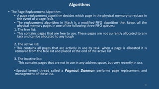 Algorithms
• The Page Replacement Algorithm:
• A page replacement algorithm decides which page in the physical memory to replace in
the event of a page fault.
• The replacement algorithm in Mach is a modified-FIFO algorithm that keeps all the
physical memory pages in one of the following three FIFO queues:
1. The free list:
• This contains pages that are free to use. These pages are not currently allocated to any
task and can be allocated to any tough
2. The active list:
• This contains all pages that are actively in use by task. when a page is allocated it is
removed from the free list and placed at the end of the active list
3. The inactive list:
This contains pages that are not in use in any address space, but very recently in use.
• Special kernel thread called a Pageout Daemon performs page replacement and
management of these list.
86
 
