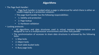 Algorithms
• The Page fault Handler:
• Page fault handler is invoked when a page is referenced for which there is either an
invalid mapping or a protection violation.
• The page fault handler has the following responsibilities:
• 1. Validity and protection
• 2. Page lookup
• 3. Hardware validation
• Locking protocols:
• All algorithms and data structures used in virtual memory implementation are
designed to run in a multiprocessor environment and other fully parallel.
• The synchronisation of accesses to share data structures is achieved by the following
locks:
• 1. Map locks
• 2. Object locks
• 3. Hash table bucket locks
• 4. Busy page locks
87
 