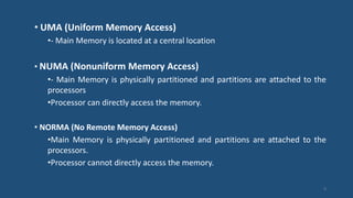 • UMA (Uniform Memory Access)
•- Main Memory is located at a central location
• NUMA (Nonuniform Memory Access)
•- Main Memory is physically partitioned and partitions are attached to the
processors
•Processor can directly access the memory.
• NORMA (No Remote Memory Access)
•Main Memory is physically partitioned and partitions are attached to the
processors.
•Processor cannot directly access the memory.
9
 