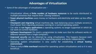 Advantages of Virtualization
• Some of the advantages of virtualization are −
• Virtualization allows a finite number of hardware resources to be easily distributed to
multiple processes that require them. (Strong Isolation)
• Fewer physical machines saves money on hardware and electricity and takes up less office
space.
• Checkpoint and migrating virtual machines (eg: load balancing across multiple servers) is
much easier than migrating processes running on a normal operating system.
• Can able to run legacy applications o operating systems no longer supported or which do
not work on current hardware.
• Software Development (To check a programmer to make sure that his software works on
different versions from a single computer).
• Improved security can be obtained by using virtualisation. This happens because each
process inhabits its own instance of the operating system and works independently.
• Operating system virtualization is very useful for establishing a virtual hosting
environment.
• There is only a little overhead involved for operating system virtualization and so it is very
beneficial.
92
 