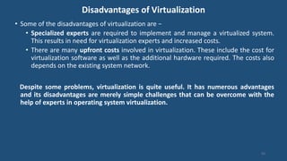 Disadvantages of Virtualization
• Some of the disadvantages of virtualization are −
• Specialized experts are required to implement and manage a virtualized system.
This results in need for virtualization experts and increased costs.
• There are many upfront costs involved in virtualization. These include the cost for
virtualization software as well as the additional hardware required. The costs also
depends on the existing system network.
Despite some problems, virtualization is quite useful. It has numerous advantages
and its disadvantages are merely simple challenges that can be overcome with the
help of experts in operating system virtualization.
93
 