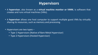 Hypervisors
• A hypervisor, also known as a virtual machine monitor or VMM, is software that
creates and runs virtual machines (VMs).
• A hypervisor allows one host computer to support multiple guest VMs by virtually
sharing its resources, such as memory and processing.
• Hypervisors are two types −
• Type 1 Hypervisors (Native of Bare Metal Hypervisor)
• Type 2 Hypervisors (Hosted Hypervisor)
94
 