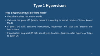 Type 1 Hypervisors
Type 1 Hypervisor Runs on “bare metal”
• Virtual machines run in user mode.
• VM runs the guest OS (which thinks it is running in kernel mode) – Virtual kernel
Mode
• If guest OS calls sensitive instructions, hypervisor will trap and execute the
instructions.
• If application on guest OS calls sensitive instructions (system calls), hypervisor traps
to guest OS.
95
 