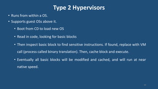 Type 2 Hypervisors
• Runs from within a OS.
• Supports guest OSs above it.
• Boot from CD to load new OS
• Read in code, looking for basic blocks
• Then inspect basic block to find sensitive instructions. If found, replace with VM
call (process called binary translation). Then, cache block and execute.
• Eventually all basic blocks will be modified and cached, and will run at near
native speed.
98
 
