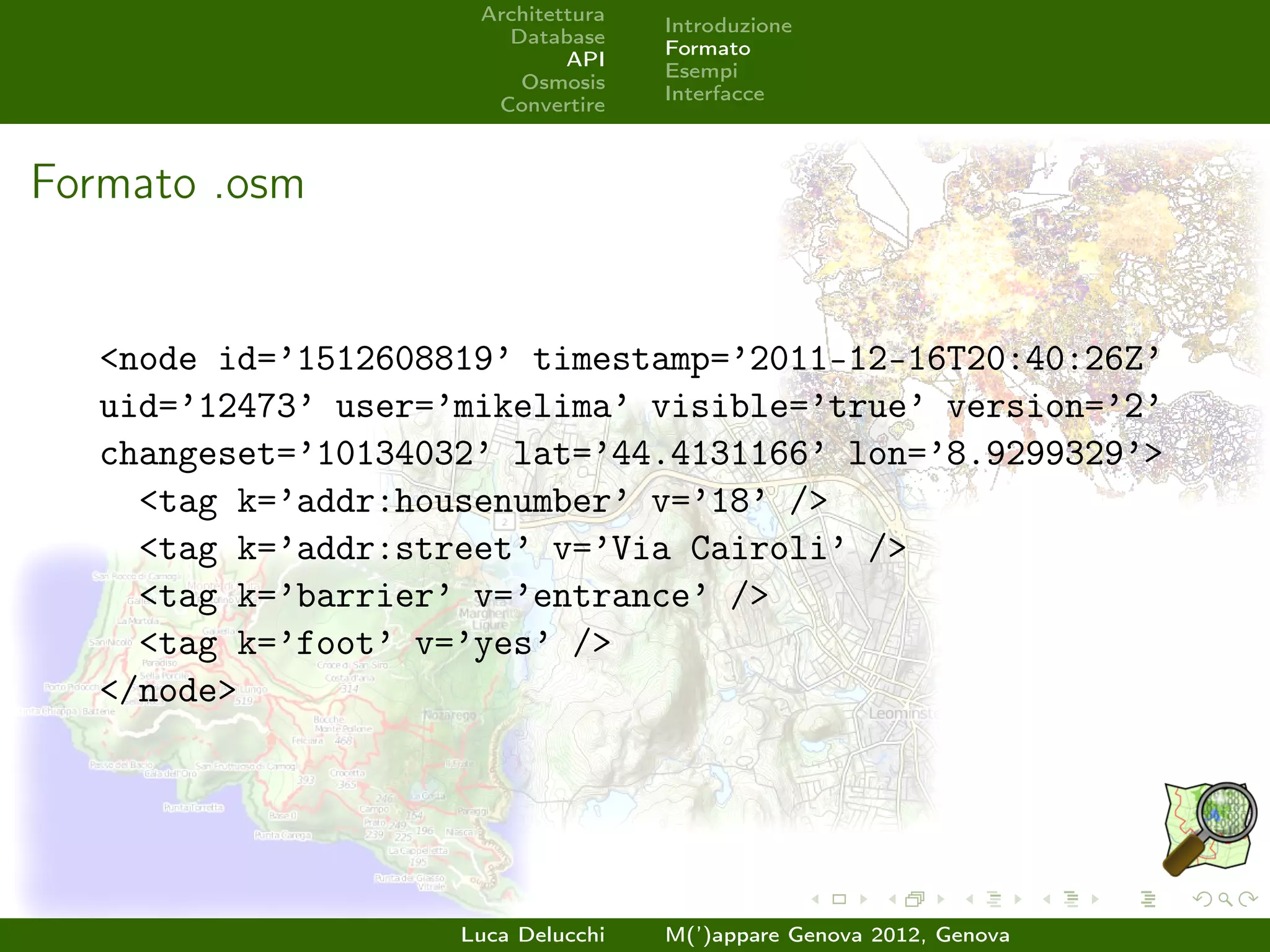 Architettura
                                     Introduzione
                        Database
                                     Formato
                              API
                                     Esempi
                         Osmosis
                                     Interfacce
                       Convertire



Formato .osm


   <node id=’1512608819’ timestamp=’2011-12-16T20:40:26Z’
   uid=’12473’ user=’mikelima’ visible=’true’ version=’2’
   changeset=’10134032’ lat=’44.4131166’ lon=’8.9299329’>
     <tag k=’addr:housenumber’ v=’18’ />
     <tag k=’addr:street’ v=’Via Cairoli’ />
     <tag k=’barrier’ v=’entrance’ />
     <tag k=’foot’ v=’yes’ />
   </node>




                     Luca Delucchi   M(’)appare Genova 2012, Genova
 