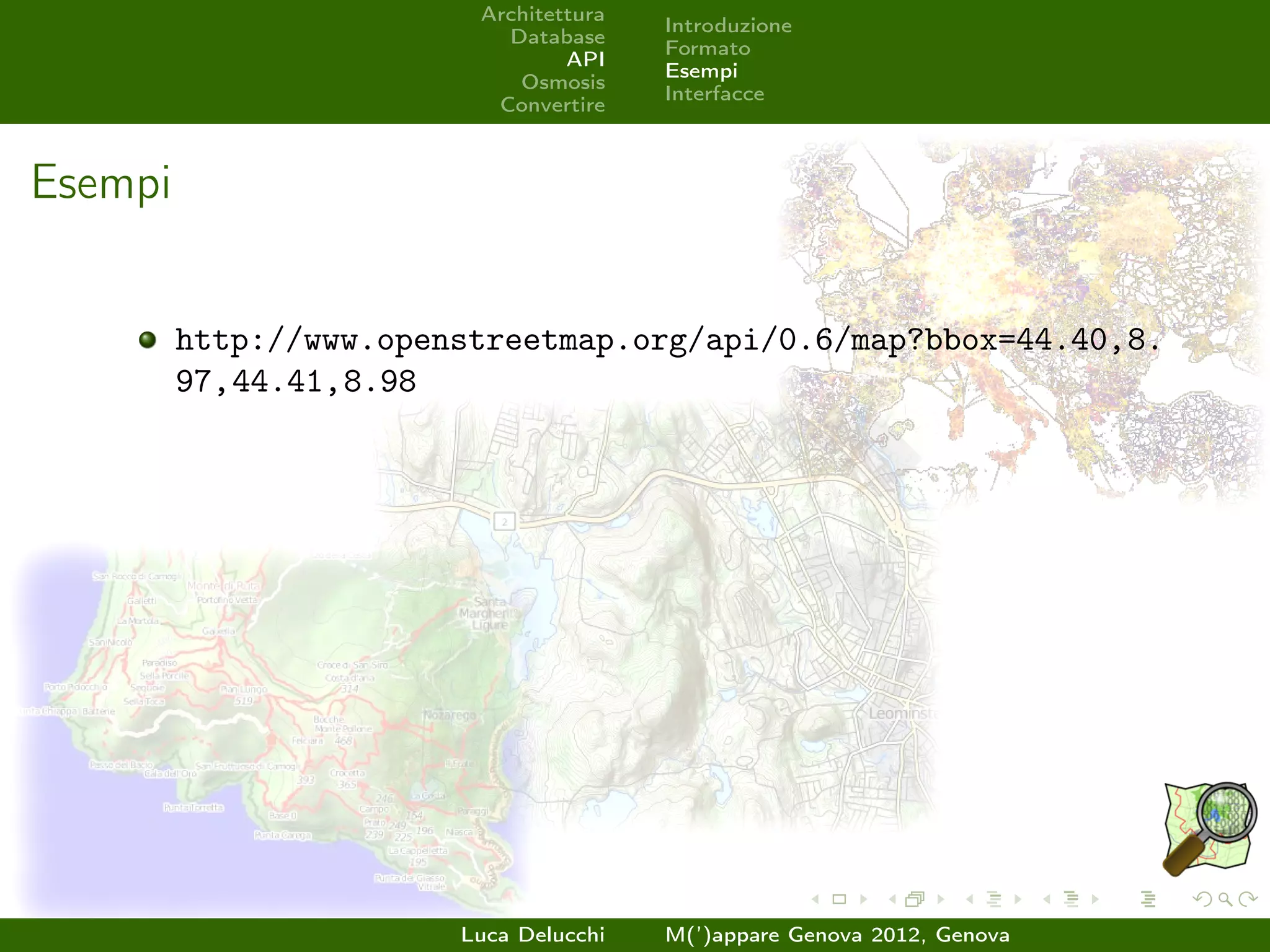 Architettura
                                        Introduzione
                           Database
                                        Formato
                                 API
                                        Esempi
                            Osmosis
                                        Interfacce
                          Convertire



Esempi


         http://www.openstreetmap.org/api/0.6/map?bbox=44.40,8.
         97,44.41,8.98




                        Luca Delucchi   M(’)appare Genova 2012, Genova
 