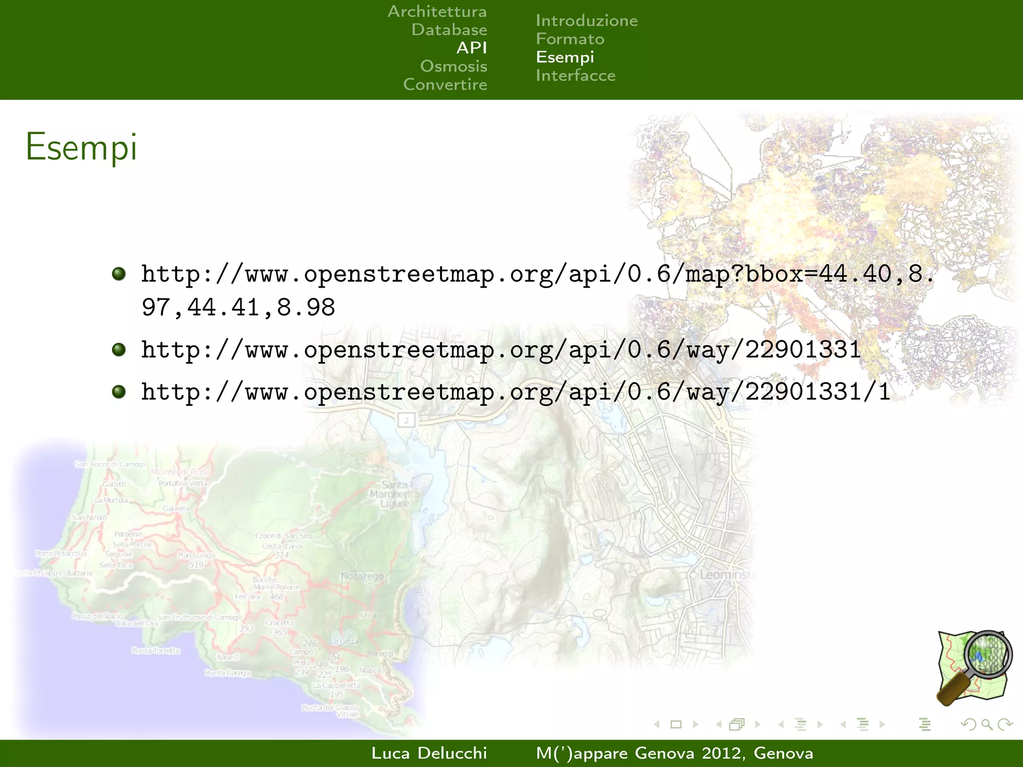 Architettura
                                        Introduzione
                           Database
                                        Formato
                                 API
                                        Esempi
                            Osmosis
                                        Interfacce
                          Convertire



Esempi


         http://www.openstreetmap.org/api/0.6/map?bbox=44.40,8.
         97,44.41,8.98
         http://www.openstreetmap.org/api/0.6/way/22901331
         http://www.openstreetmap.org/api/0.6/way/22901331/1




                        Luca Delucchi   M(’)appare Genova 2012, Genova
 
