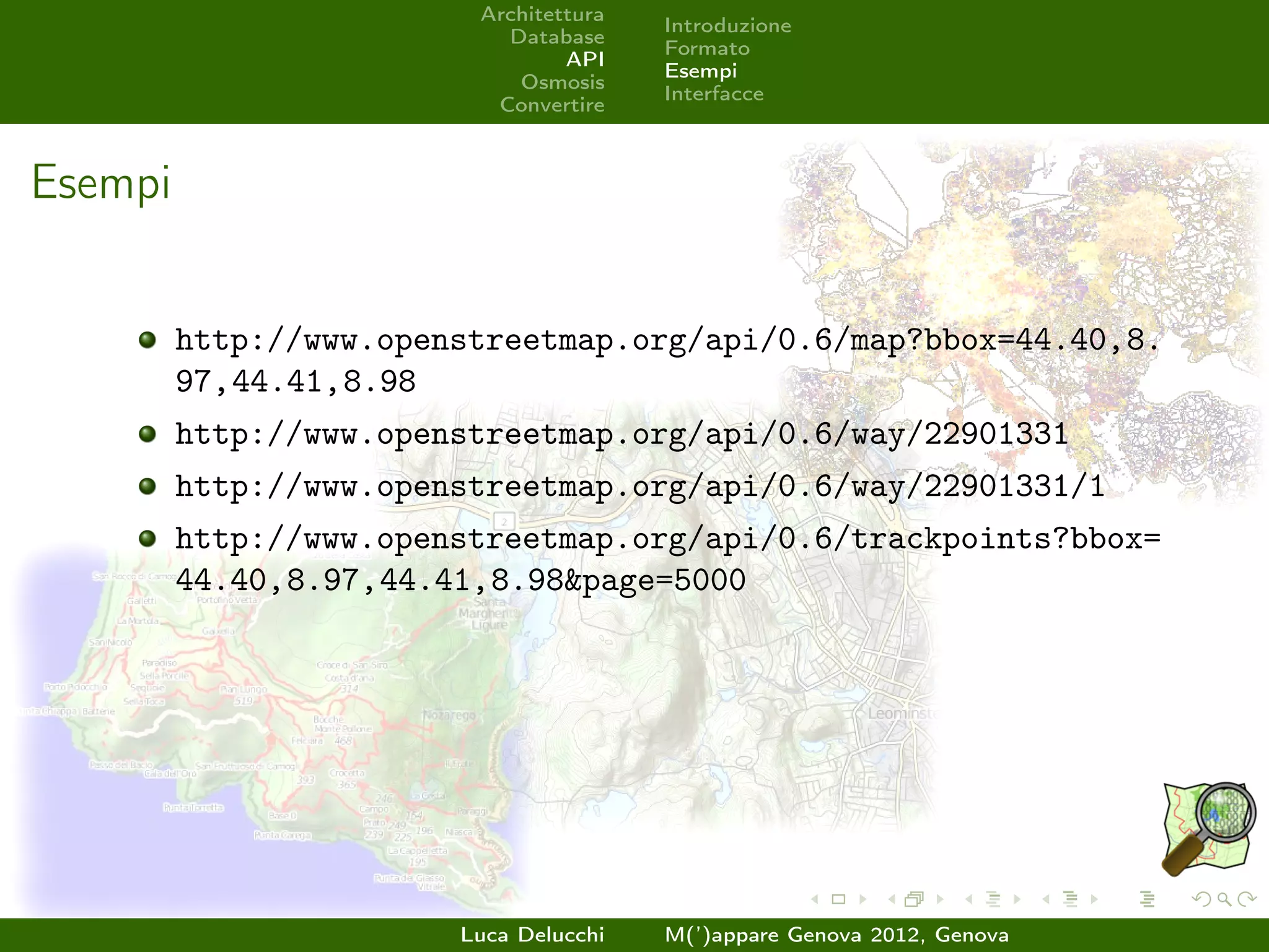 Architettura
                                        Introduzione
                           Database
                                        Formato
                                 API
                                        Esempi
                            Osmosis
                                        Interfacce
                          Convertire



Esempi


         http://www.openstreetmap.org/api/0.6/map?bbox=44.40,8.
         97,44.41,8.98
         http://www.openstreetmap.org/api/0.6/way/22901331
         http://www.openstreetmap.org/api/0.6/way/22901331/1
         http://www.openstreetmap.org/api/0.6/trackpoints?bbox=
         44.40,8.97,44.41,8.98&page=5000




                        Luca Delucchi   M(’)appare Genova 2012, Genova
 
