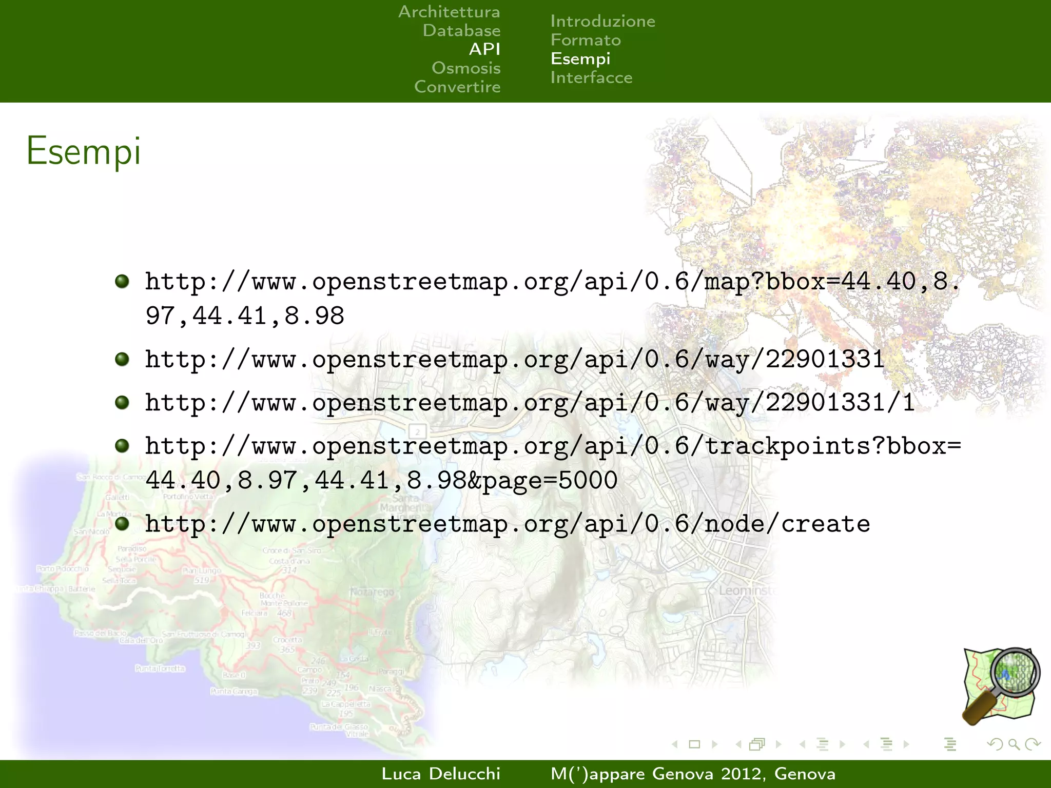 Architettura
                                        Introduzione
                           Database
                                        Formato
                                 API
                                        Esempi
                            Osmosis
                                        Interfacce
                          Convertire



Esempi


         http://www.openstreetmap.org/api/0.6/map?bbox=44.40,8.
         97,44.41,8.98
         http://www.openstreetmap.org/api/0.6/way/22901331
         http://www.openstreetmap.org/api/0.6/way/22901331/1
         http://www.openstreetmap.org/api/0.6/trackpoints?bbox=
         44.40,8.97,44.41,8.98&page=5000
         http://www.openstreetmap.org/api/0.6/node/create




                        Luca Delucchi   M(’)appare Genova 2012, Genova
 