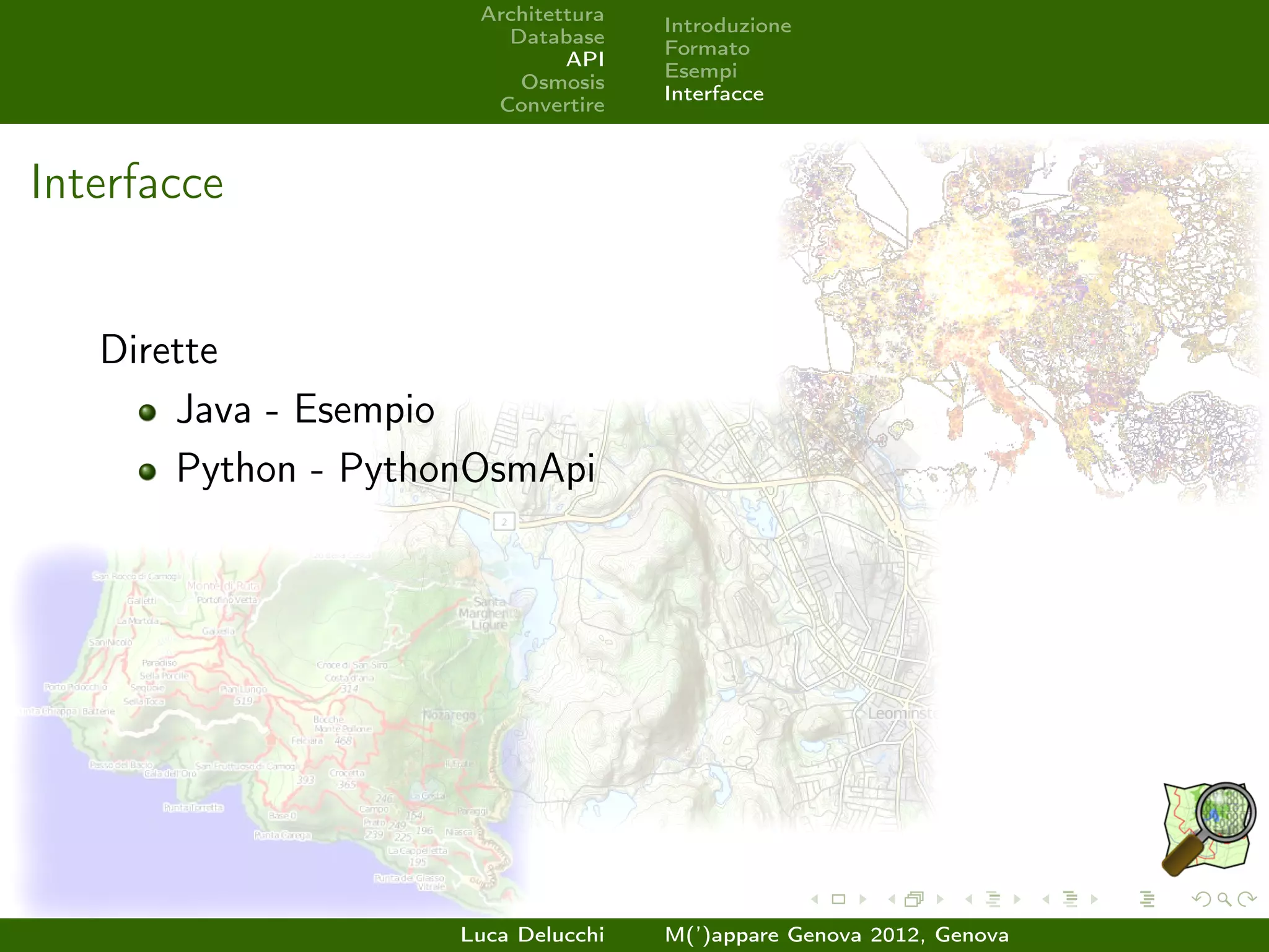 Architettura
                                     Introduzione
                        Database
                                     Formato
                              API
                                     Esempi
                         Osmosis
                                     Interfacce
                       Convertire



Interfacce


   Dirette
       Java - Esempio
       Python - PythonOsmApi




                     Luca Delucchi   M(’)appare Genova 2012, Genova
 