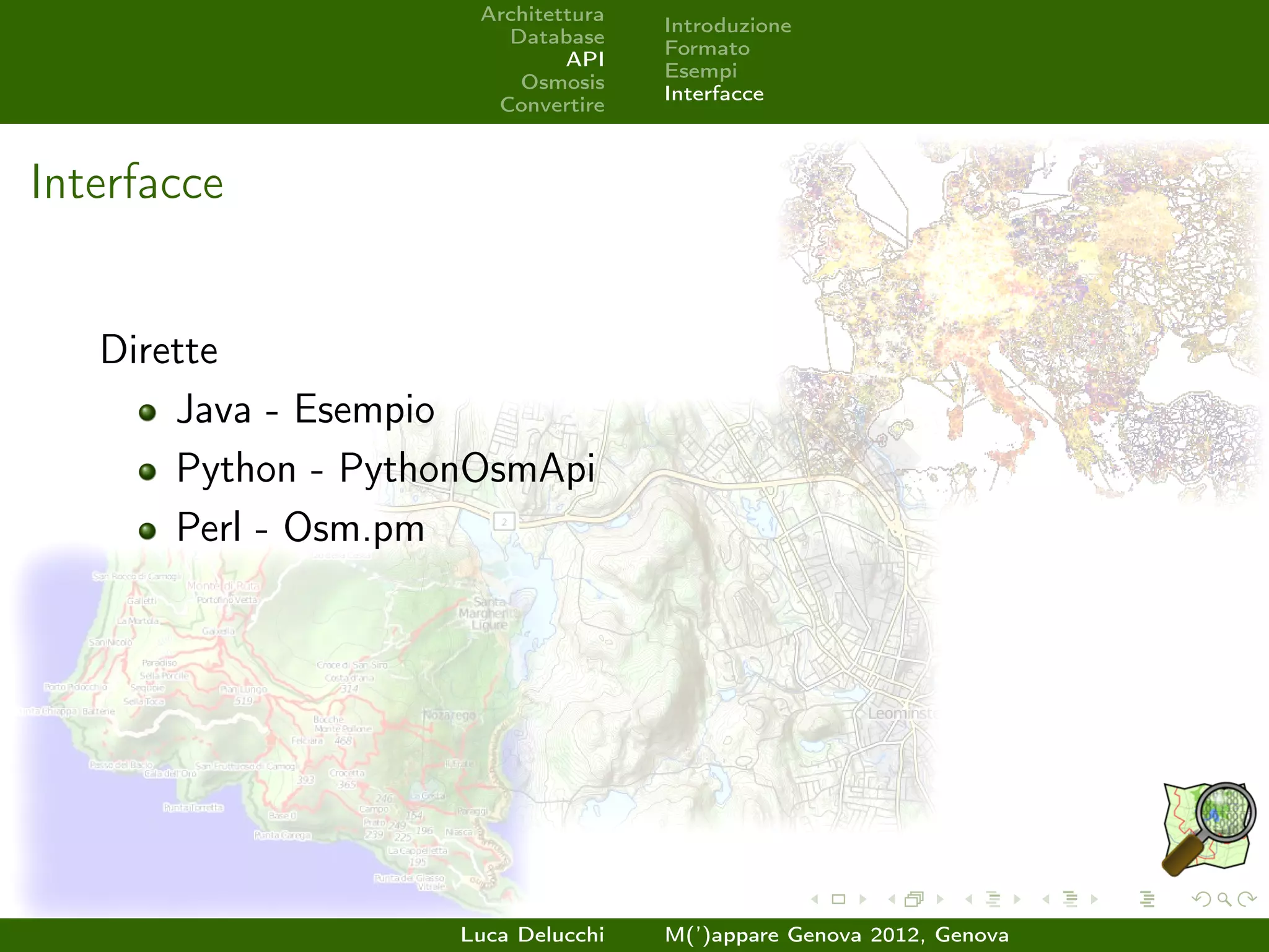 Architettura
                                     Introduzione
                        Database
                                     Formato
                              API
                                     Esempi
                         Osmosis
                                     Interfacce
                       Convertire



Interfacce


   Dirette
       Java - Esempio
       Python - PythonOsmApi
       Perl - Osm.pm




                     Luca Delucchi   M(’)appare Genova 2012, Genova
 