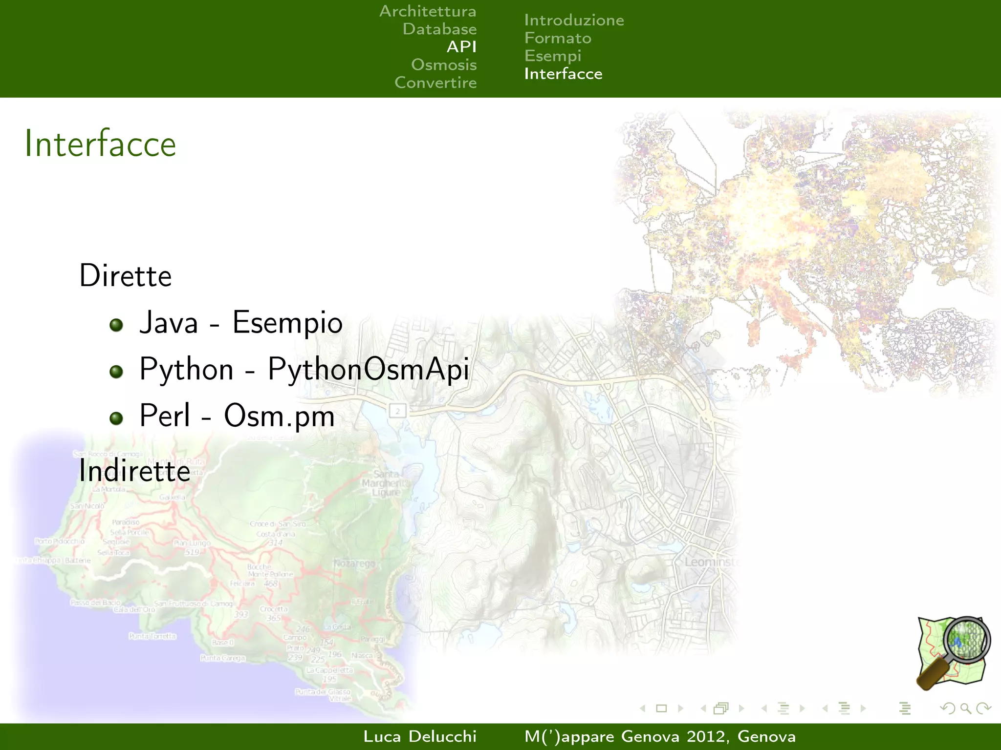Architettura
                                     Introduzione
                        Database
                                     Formato
                              API
                                     Esempi
                         Osmosis
                                     Interfacce
                       Convertire



Interfacce


   Dirette
       Java - Esempio
       Python - PythonOsmApi
       Perl - Osm.pm
   Indirette




                     Luca Delucchi   M(’)appare Genova 2012, Genova
 