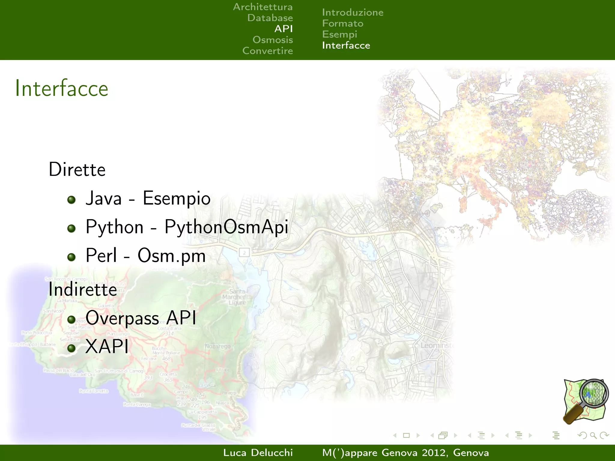 Architettura
                                       Introduzione
                          Database
                                       Formato
                                API
                                       Esempi
                           Osmosis
                                       Interfacce
                         Convertire



Interfacce


   Dirette
       Java - Esempio
       Python - PythonOsmApi
       Perl - Osm.pm
   Indirette
        Overpass API
        XAPI




                       Luca Delucchi   M(’)appare Genova 2012, Genova
 