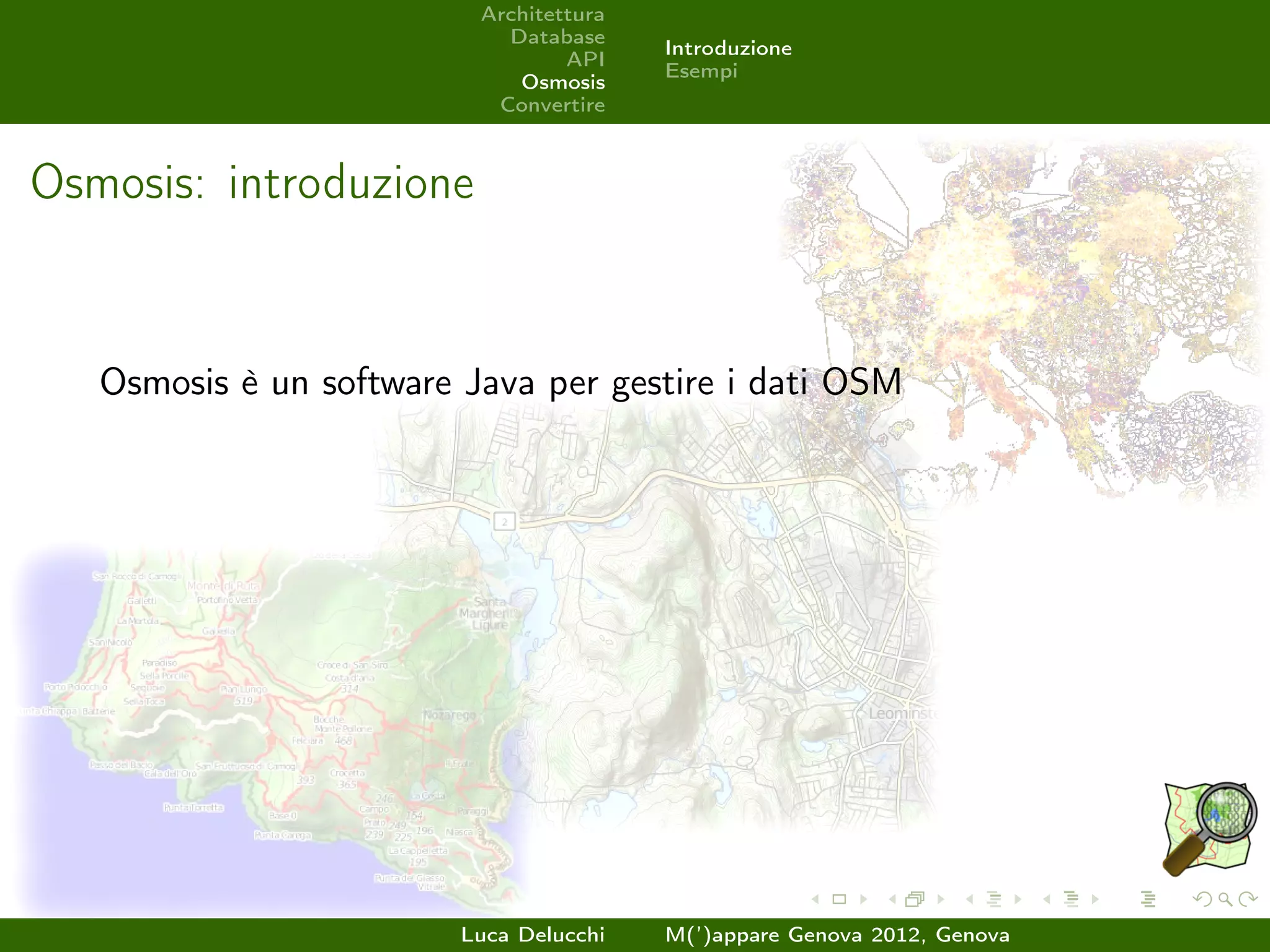 Architettura
                            Database
                                         Introduzione
                                  API
                                         Esempi
                             Osmosis
                           Convertire



Osmosis: introduzione


   Osmosis è un software Java per gestire i dati OSM




                         Luca Delucchi   M(’)appare Genova 2012, Genova
 