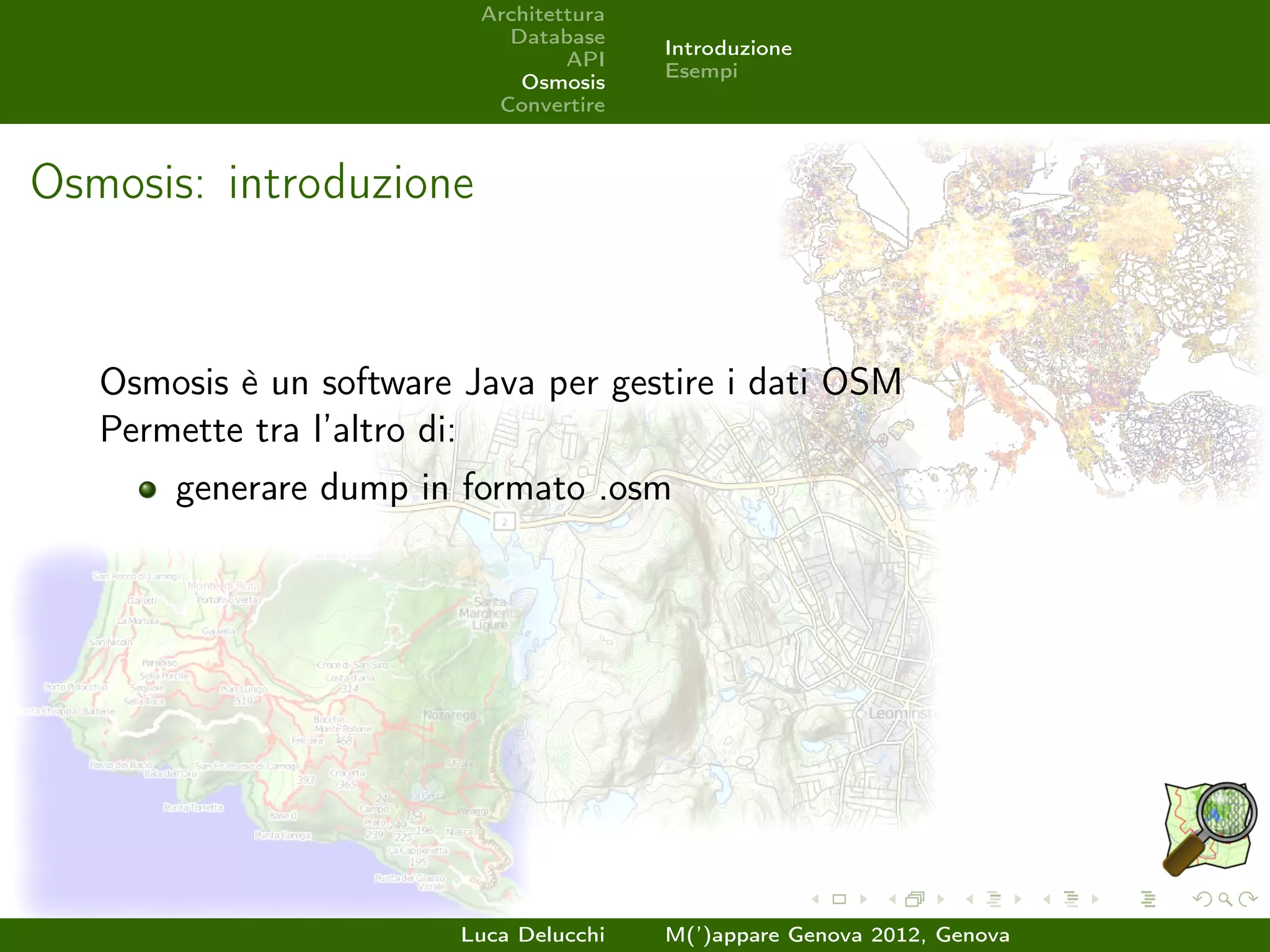 Architettura
                            Database
                                         Introduzione
                                  API
                                         Esempi
                             Osmosis
                           Convertire



Osmosis: introduzione


   Osmosis è un software Java per gestire i dati OSM
   Permette tra l’altro di:
       generare dump in formato .osm




                         Luca Delucchi   M(’)appare Genova 2012, Genova
 
