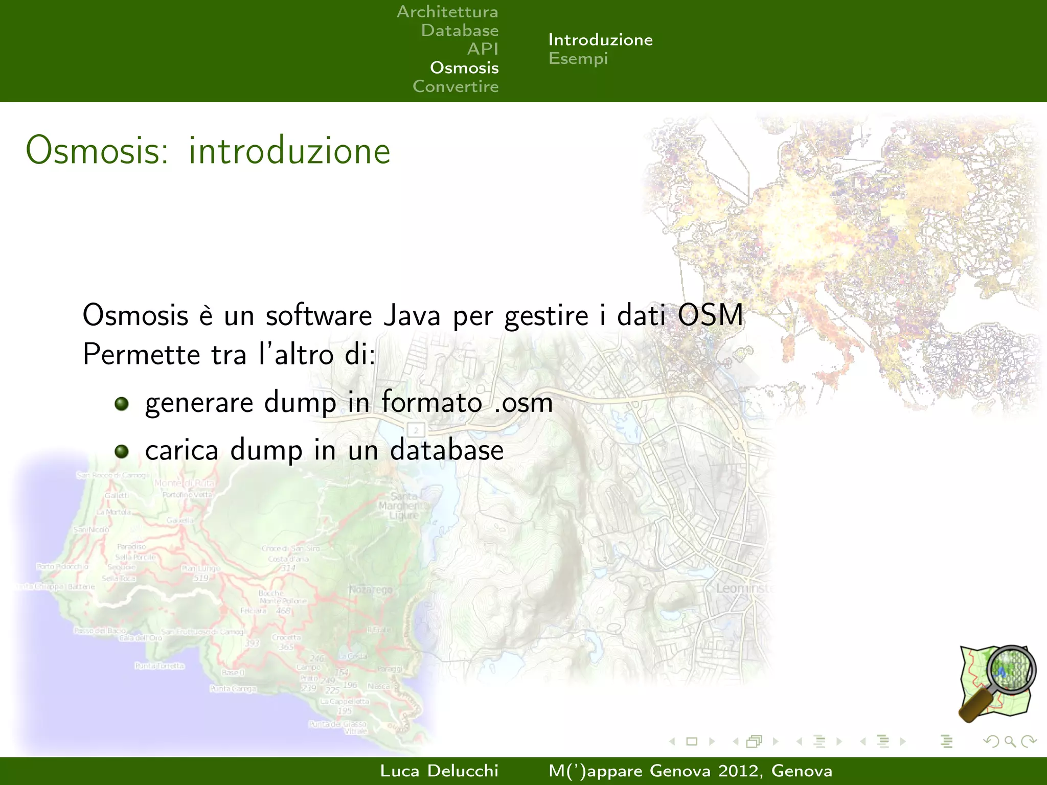 Architettura
                            Database
                                         Introduzione
                                  API
                                         Esempi
                             Osmosis
                           Convertire



Osmosis: introduzione


   Osmosis è un software Java per gestire i dati OSM
   Permette tra l’altro di:
       generare dump in formato .osm
       carica dump in un database




                         Luca Delucchi   M(’)appare Genova 2012, Genova
 