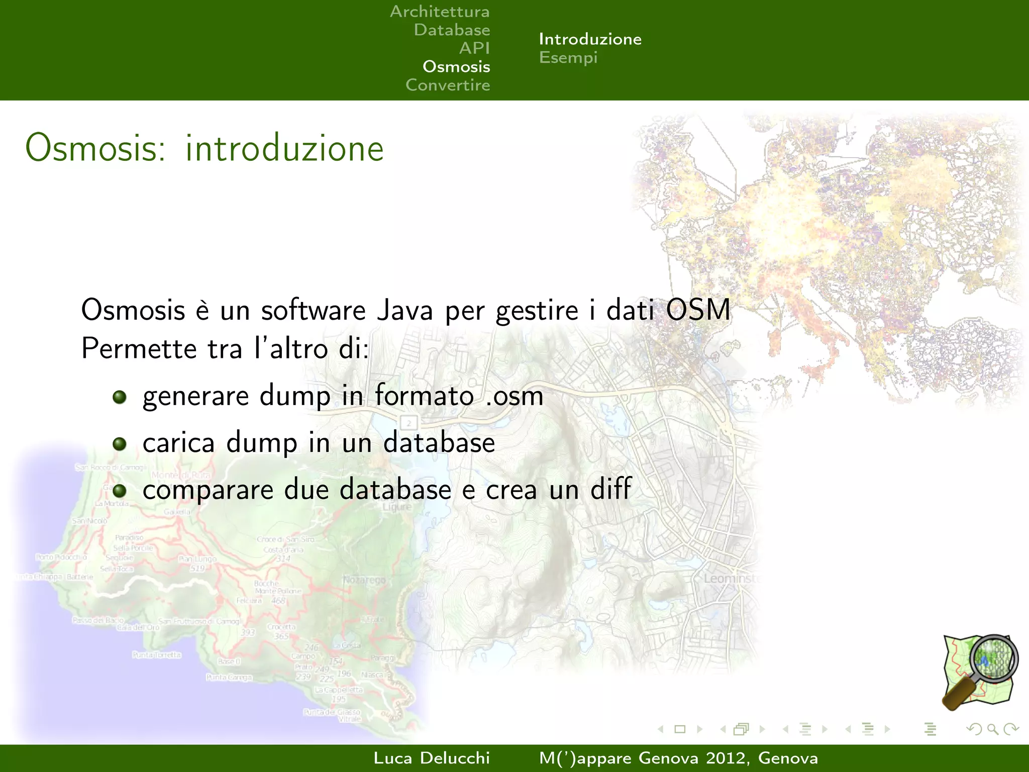 Architettura
                            Database
                                         Introduzione
                                  API
                                         Esempi
                             Osmosis
                           Convertire



Osmosis: introduzione


   Osmosis è un software Java per gestire i dati OSM
   Permette tra l’altro di:
       generare dump in formato .osm
       carica dump in un database
       comparare due database e crea un diﬀ




                         Luca Delucchi   M(’)appare Genova 2012, Genova
 