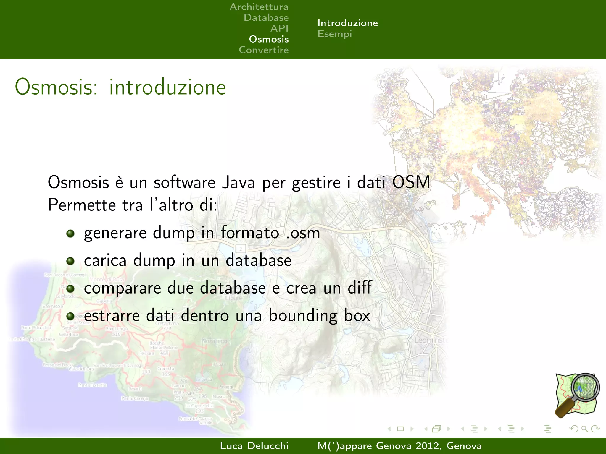 Architettura
                            Database
                                         Introduzione
                                  API
                                         Esempi
                             Osmosis
                           Convertire



Osmosis: introduzione


   Osmosis è un software Java per gestire i dati OSM
   Permette tra l’altro di:
       generare dump in formato .osm
       carica dump in un database
       comparare due database e crea un diﬀ
       estrarre dati dentro una bounding box




                         Luca Delucchi   M(’)appare Genova 2012, Genova
 