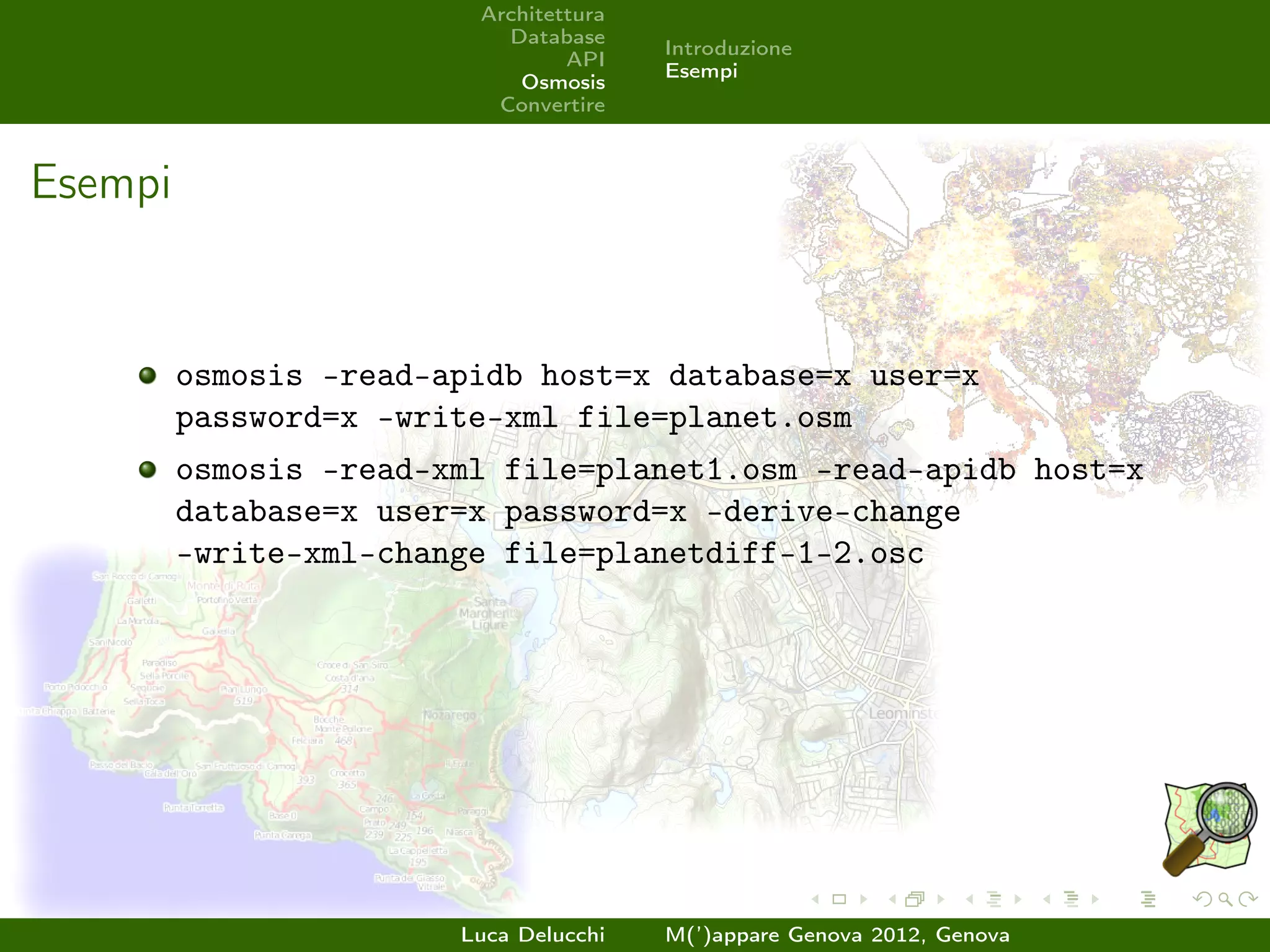 Architettura
                           Database
                                        Introduzione
                                 API
                                        Esempi
                            Osmosis
                          Convertire



Esempi


         osmosis –read-apidb host=x database=x user=x
         password=x –write-xml file=planet.osm
         osmosis –read-xml file=planet1.osm –read-apidb host=x
         database=x user=x password=x –derive-change
         –write-xml-change file=planetdiff-1-2.osc




                        Luca Delucchi   M(’)appare Genova 2012, Genova
 