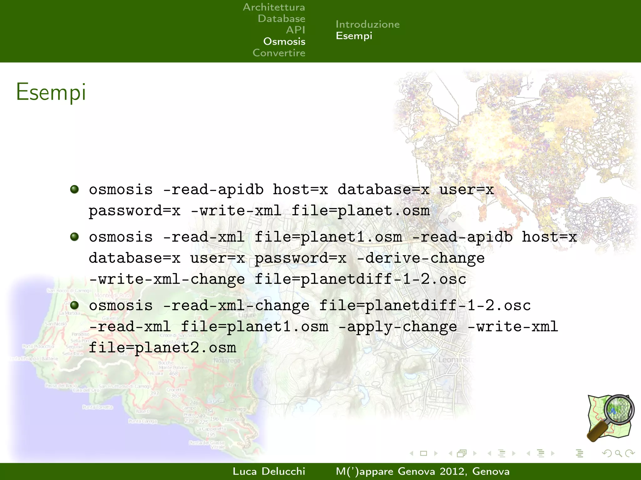 Architettura
                           Database
                                        Introduzione
                                 API
                                        Esempi
                            Osmosis
                          Convertire



Esempi


         osmosis –read-apidb host=x database=x user=x
         password=x –write-xml file=planet.osm
         osmosis –read-xml file=planet1.osm –read-apidb host=x
         database=x user=x password=x –derive-change
         –write-xml-change file=planetdiff-1-2.osc
         osmosis –read-xml-change file=planetdiff-1-2.osc
         –read-xml file=planet1.osm –apply-change –write-xml
         file=planet2.osm




                        Luca Delucchi   M(’)appare Genova 2012, Genova
 