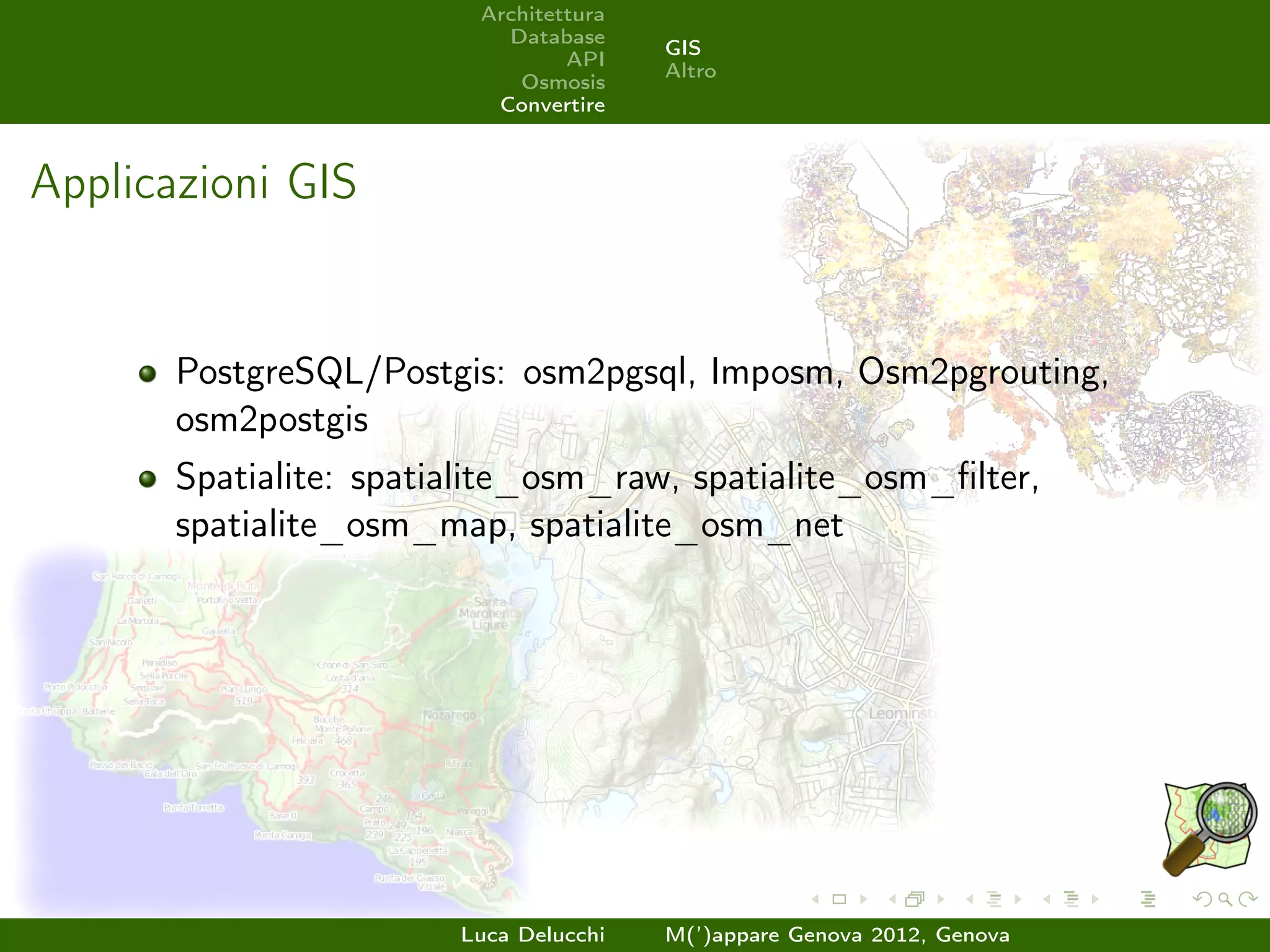 Architettura
                           Database
                                        GIS
                                 API
                                        Altro
                            Osmosis
                          Convertire



Applicazioni GIS


       PostgreSQL/Postgis: osm2pgsql, Imposm, Osm2pgrouting,
       osm2postgis
       Spatialite: spatialite_osm_raw, spatialite_osm_ﬁlter,
       spatialite_osm_map, spatialite_osm_net




                        Luca Delucchi   M(’)appare Genova 2012, Genova
 