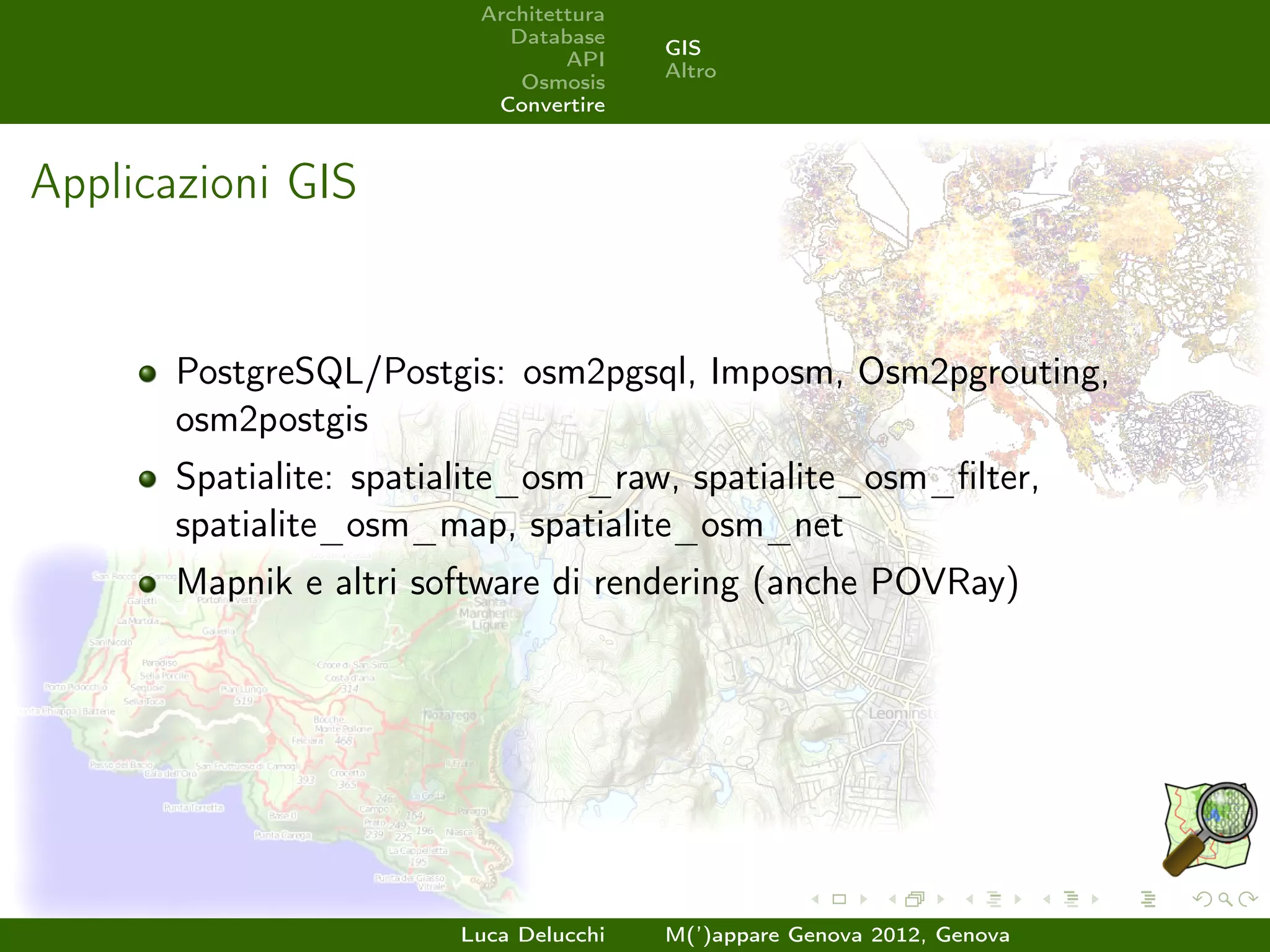 Architettura
                           Database
                                        GIS
                                 API
                                        Altro
                            Osmosis
                          Convertire



Applicazioni GIS


       PostgreSQL/Postgis: osm2pgsql, Imposm, Osm2pgrouting,
       osm2postgis
       Spatialite: spatialite_osm_raw, spatialite_osm_ﬁlter,
       spatialite_osm_map, spatialite_osm_net
       Mapnik e altri software di rendering (anche POVRay)




                        Luca Delucchi   M(’)appare Genova 2012, Genova
 