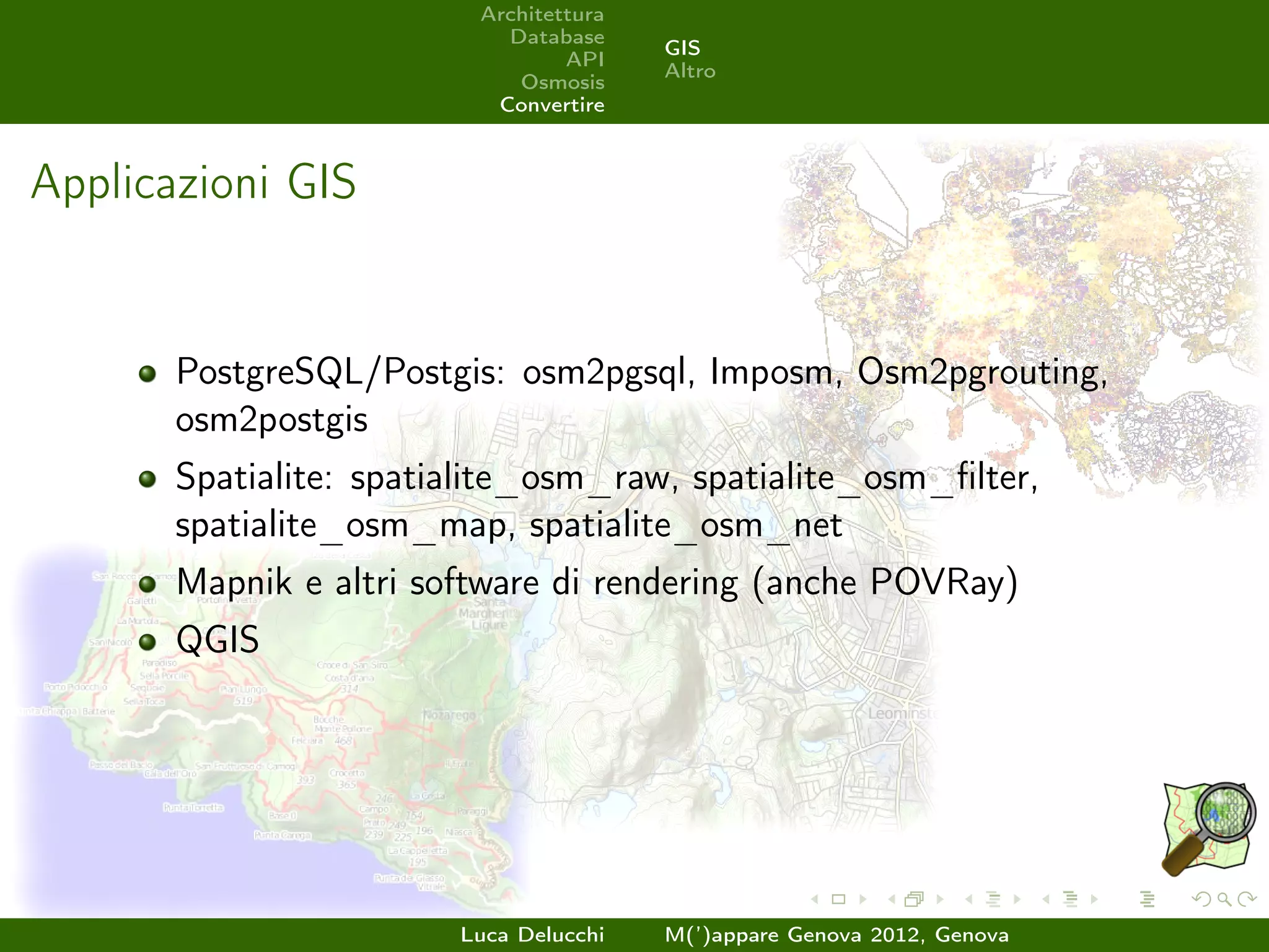 Architettura
                           Database
                                        GIS
                                 API
                                        Altro
                            Osmosis
                          Convertire



Applicazioni GIS


       PostgreSQL/Postgis: osm2pgsql, Imposm, Osm2pgrouting,
       osm2postgis
       Spatialite: spatialite_osm_raw, spatialite_osm_ﬁlter,
       spatialite_osm_map, spatialite_osm_net
       Mapnik e altri software di rendering (anche POVRay)
       QGIS




                        Luca Delucchi   M(’)appare Genova 2012, Genova
 