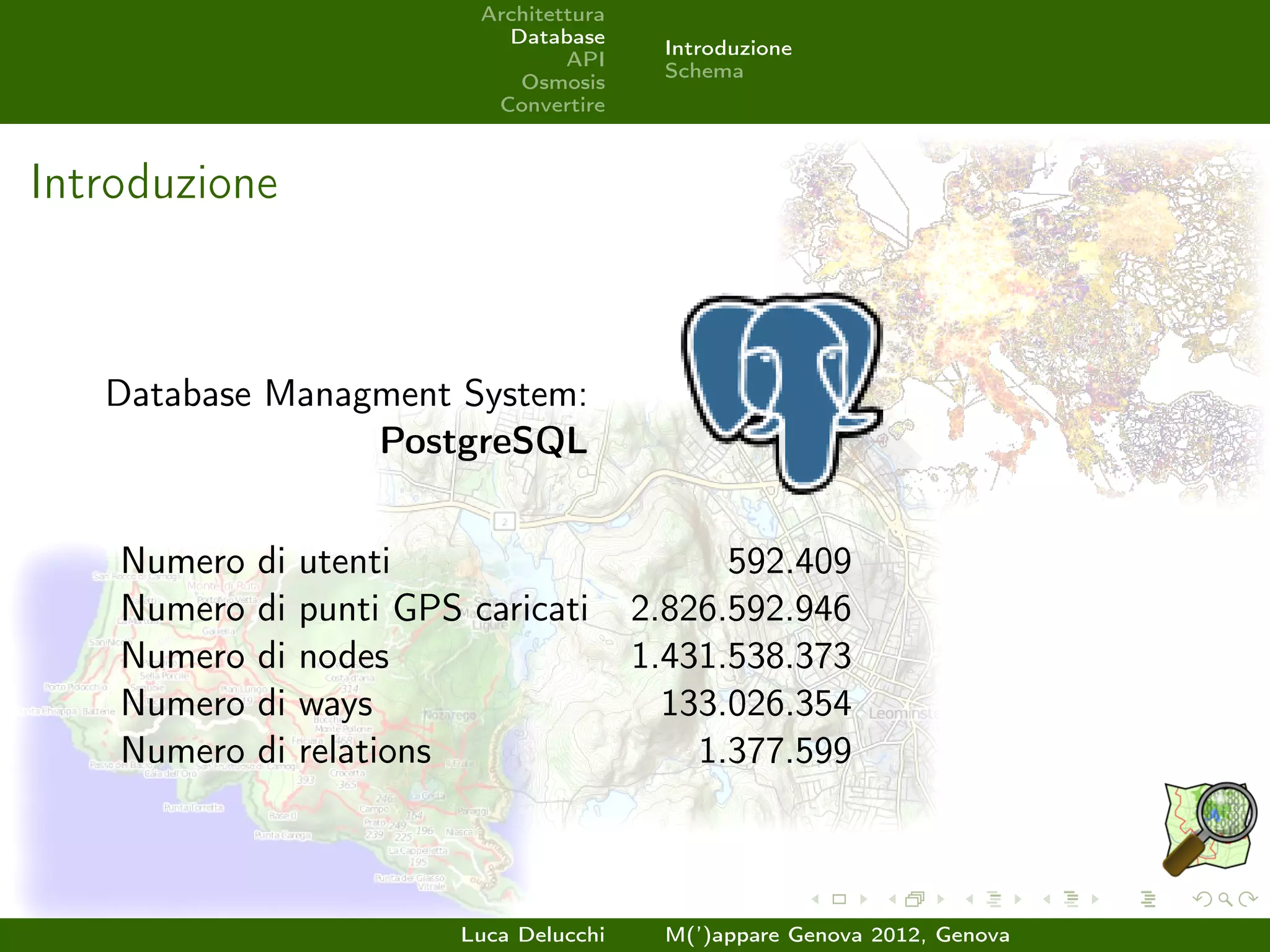 Architettura
                               Database
                                             Introduzione
                                     API
                                             Schema
                                Osmosis
                              Convertire



Introduzione



   Database Managment System:
                 PostgreSQL


    Numero   di   utenti                          592.409
    Numero   di   punti GPS caricati        2.826.592.946
    Numero   di   nodes                     1.431.538.373
    Numero   di   ways                        133.026.354
    Numero   di   relations                     1.377.599



                            Luca Delucchi    M(’)appare Genova 2012, Genova
 
