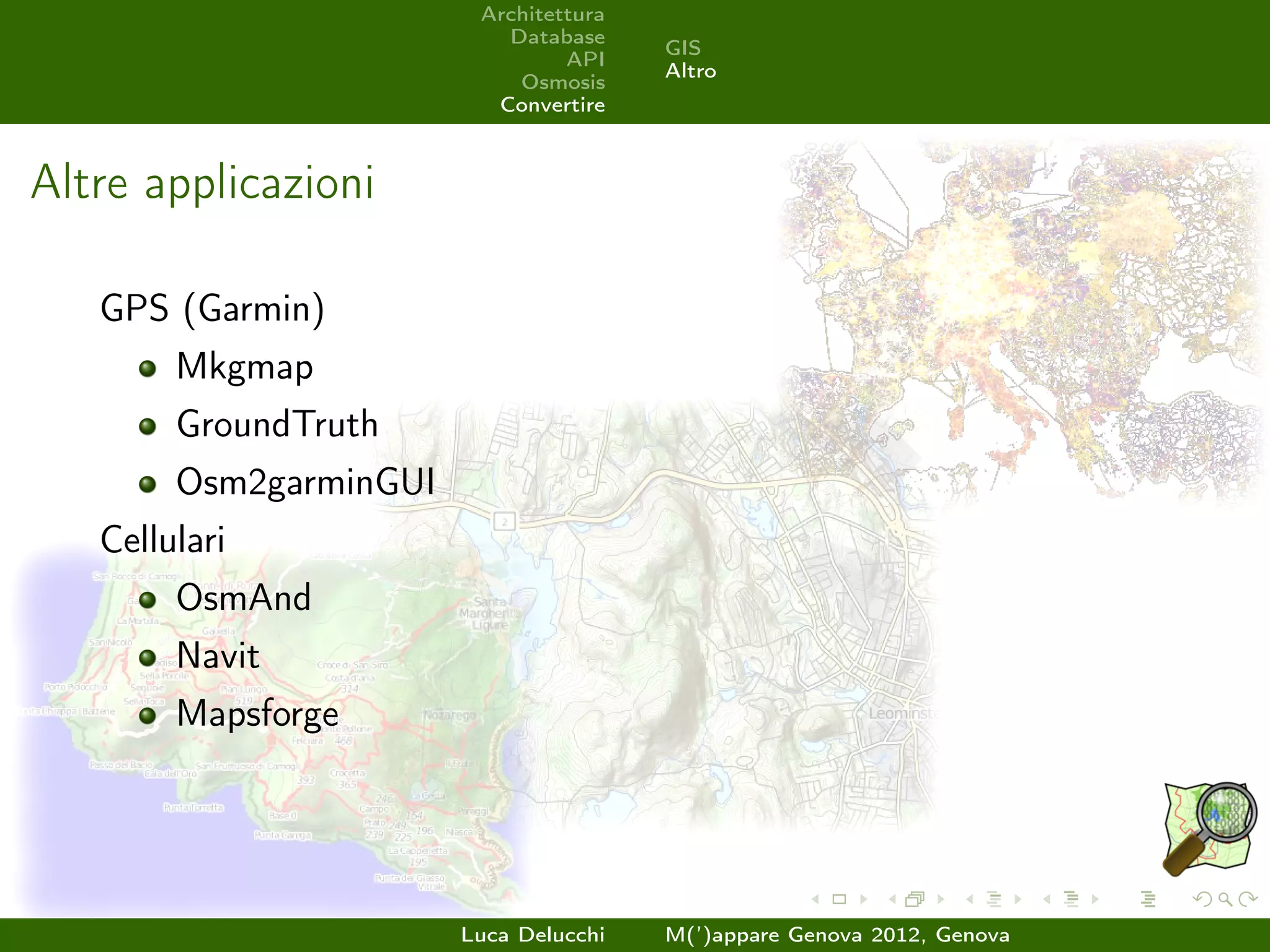 Architettura
                           Database
                                        GIS
                                 API
                                        Altro
                            Osmosis
                          Convertire



Altre applicazioni

   GPS (Garmin)
        Mkgmap
        GroundTruth
        Osm2garminGUI
   Cellulari
        OsmAnd
        Navit
        Mapsforge




                        Luca Delucchi   M(’)appare Genova 2012, Genova
 