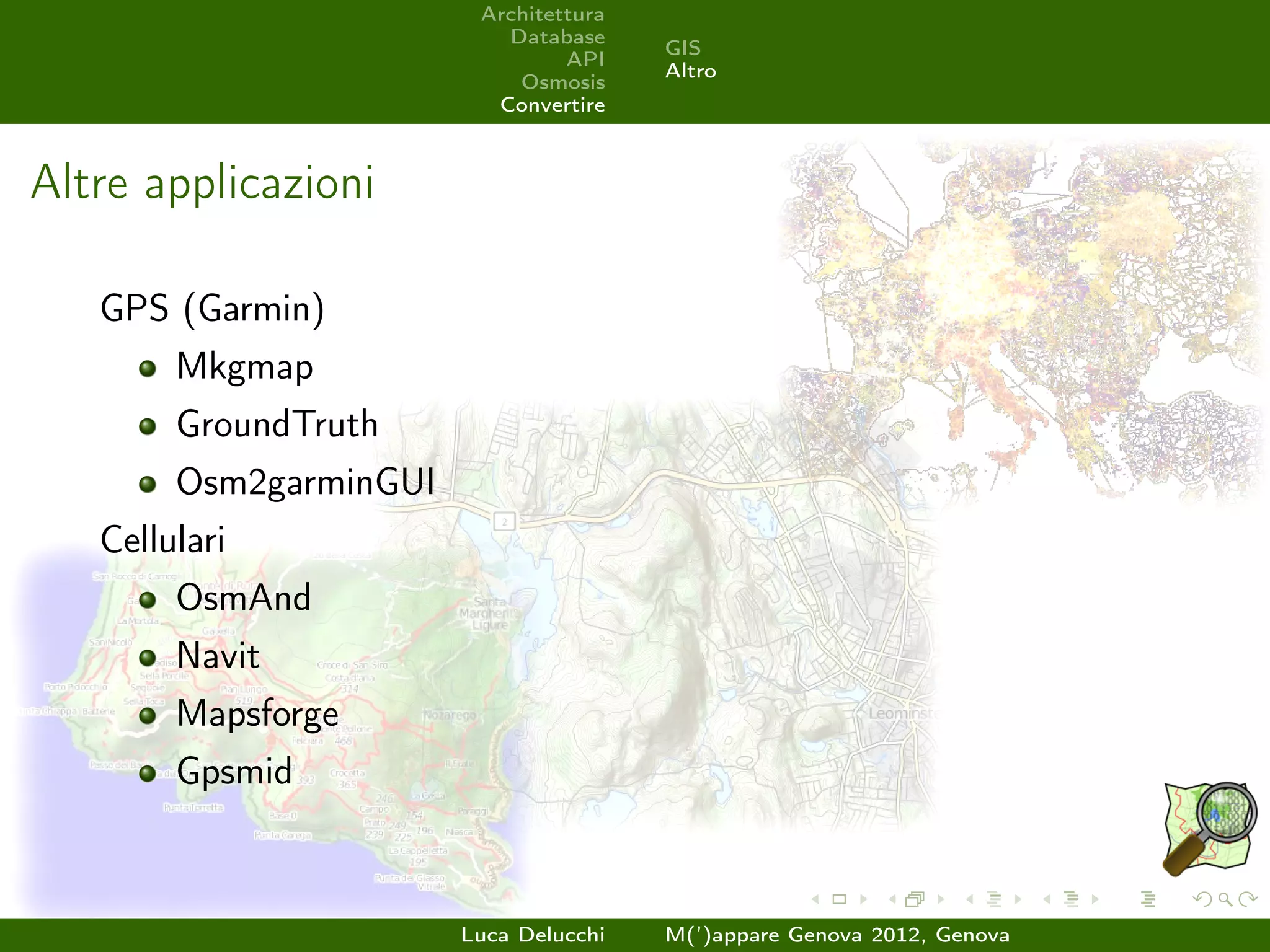 Architettura
                           Database
                                        GIS
                                 API
                                        Altro
                            Osmosis
                          Convertire



Altre applicazioni

   GPS (Garmin)
        Mkgmap
        GroundTruth
        Osm2garminGUI
   Cellulari
        OsmAnd
        Navit
        Mapsforge
        Gpsmid



                        Luca Delucchi   M(’)appare Genova 2012, Genova
 