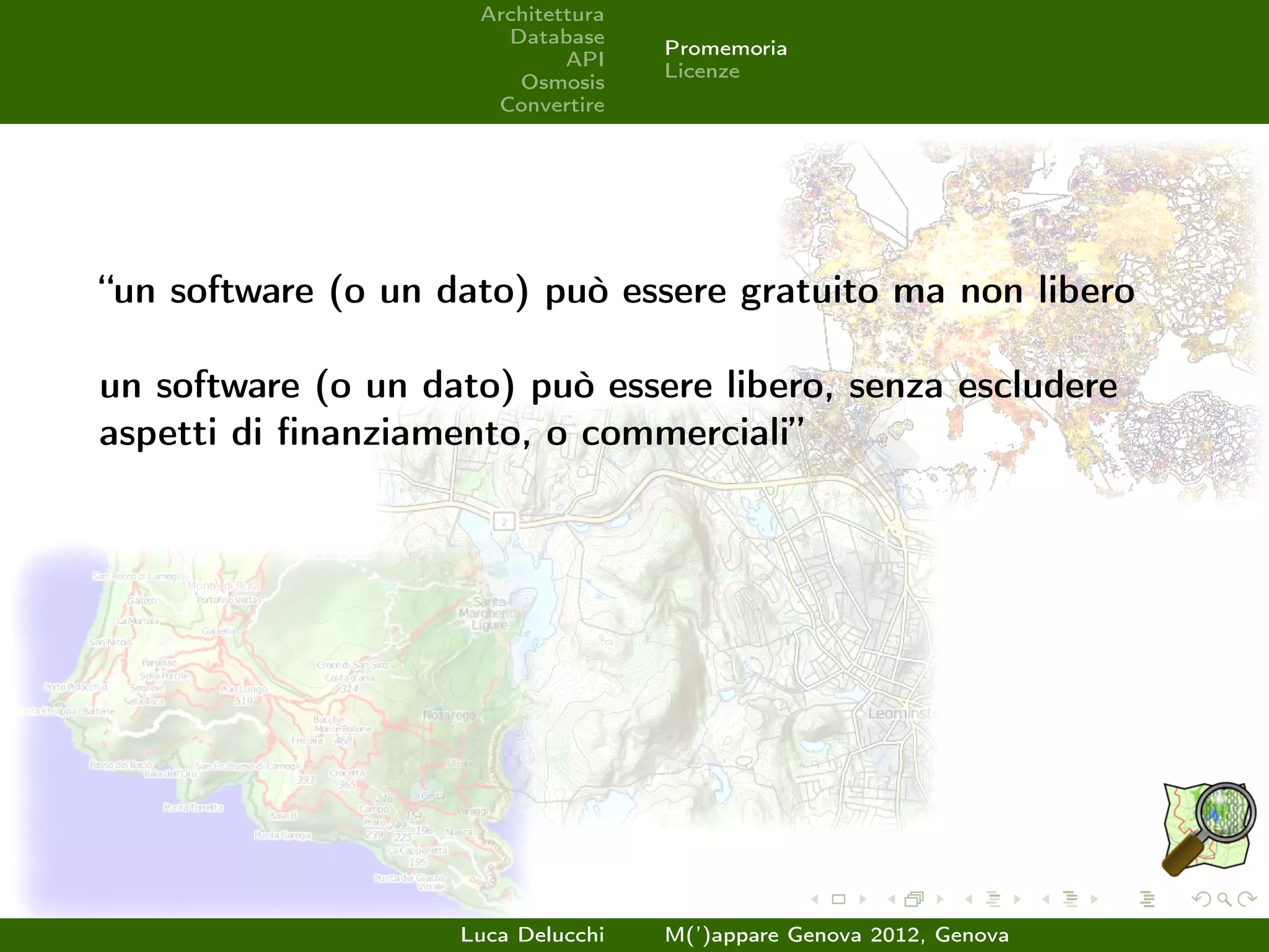 Architettura
                       Database
                                    Promemoria
                             API
                                    Licenze
                        Osmosis
                      Convertire




“un software (o un dato) può essere gratuito ma non libero

un software (o un dato) può essere libero, senza escludere
aspetti di ﬁnanziamento, o commerciali”




                    Luca Delucchi   M(’)appare Genova 2012, Genova
 