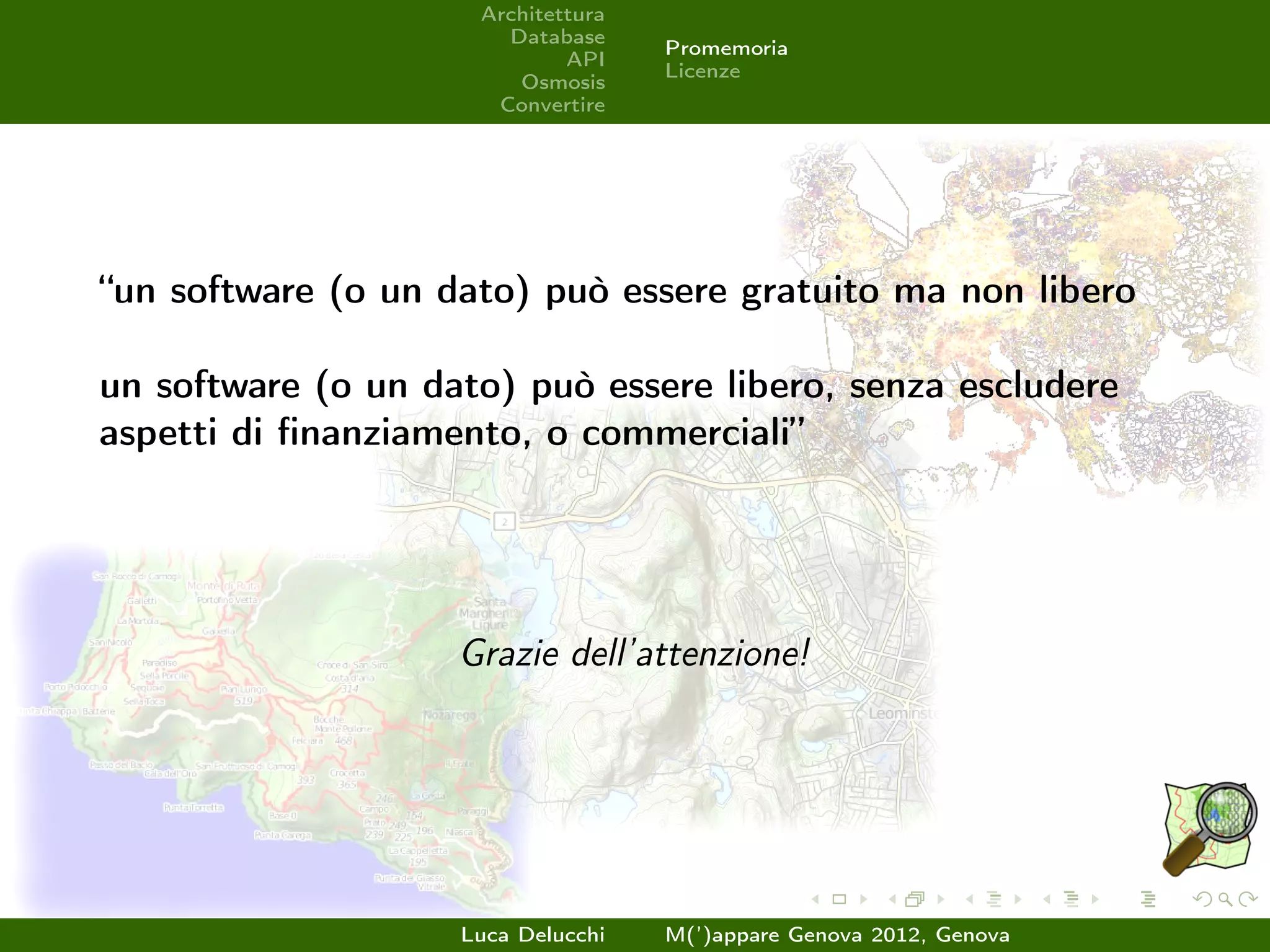 Architettura
                       Database
                                    Promemoria
                             API
                                    Licenze
                        Osmosis
                      Convertire




“un software (o un dato) può essere gratuito ma non libero

un software (o un dato) può essere libero, senza escludere
aspetti di ﬁnanziamento, o commerciali”




                    Grazie dell’attenzione!




                    Luca Delucchi   M(’)appare Genova 2012, Genova
 