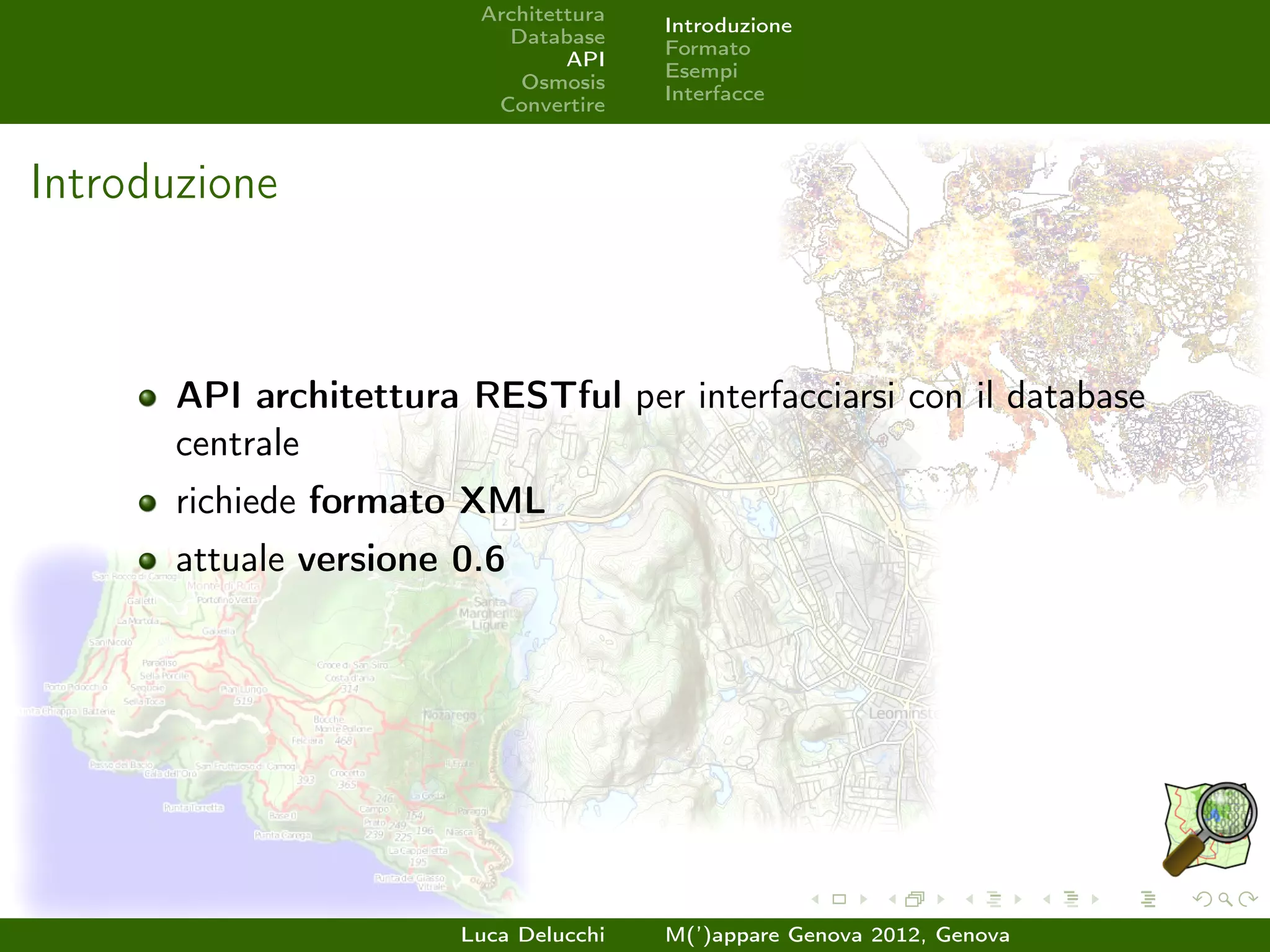 Architettura
                                        Introduzione
                           Database
                                        Formato
                                 API
                                        Esempi
                            Osmosis
                                        Interfacce
                          Convertire



Introduzione



       API architettura RESTful per interfacciarsi con il database
       centrale
       richiede formato XML
       attuale versione 0.6




                        Luca Delucchi   M(’)appare Genova 2012, Genova
 