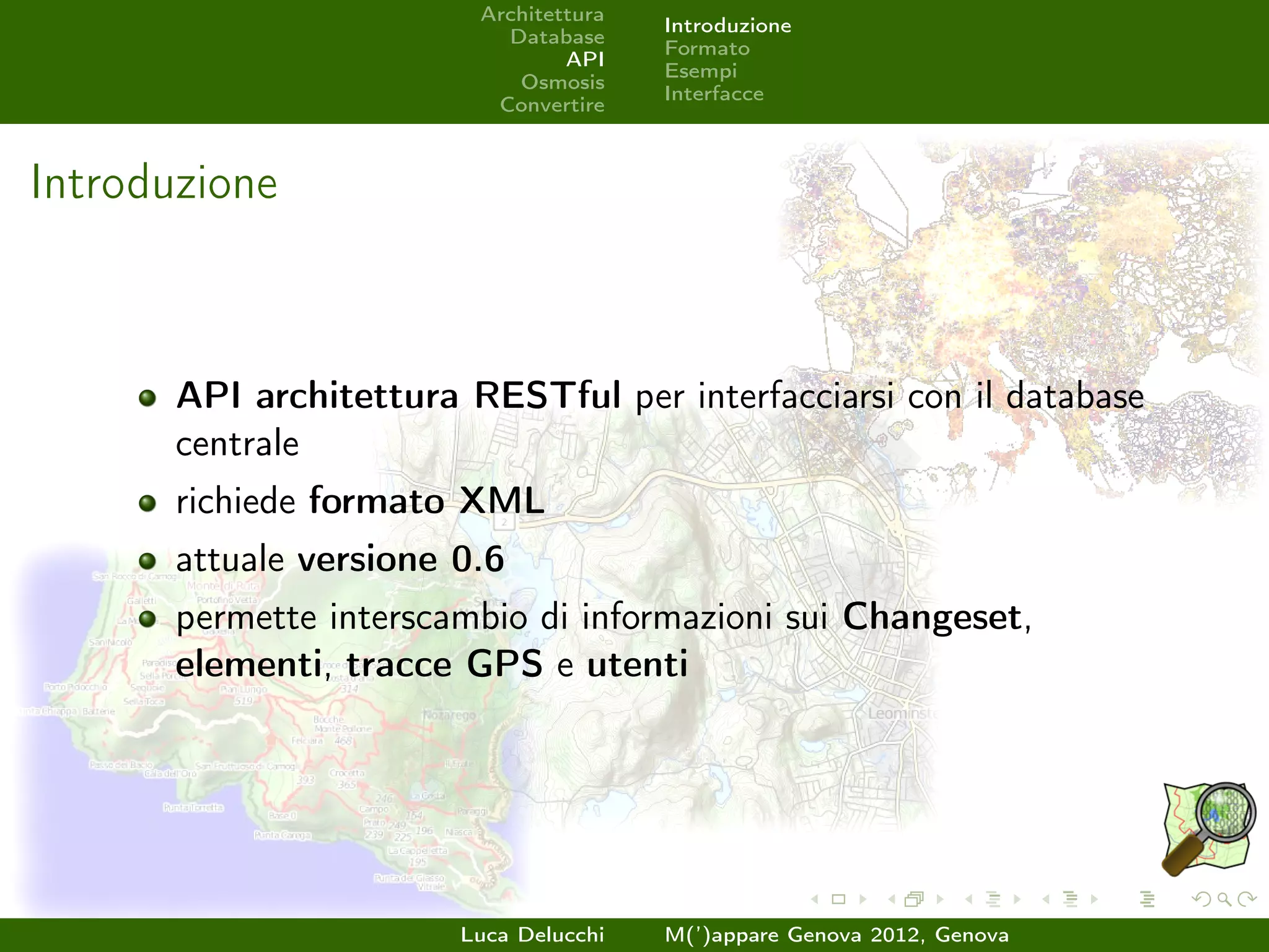Architettura
                                        Introduzione
                           Database
                                        Formato
                                 API
                                        Esempi
                            Osmosis
                                        Interfacce
                          Convertire



Introduzione



       API architettura RESTful per interfacciarsi con il database
       centrale
       richiede formato XML
       attuale versione 0.6
       permette interscambio di informazioni sui Changeset,
       elementi, tracce GPS e utenti




                        Luca Delucchi   M(’)appare Genova 2012, Genova
 