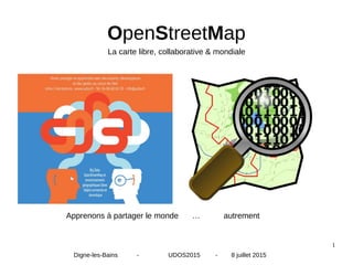 1
OpenStreetMap
Apprenons à partager le monde … autrement
Digne-les-Bains - UDOS2015 - 8 juillet 2015
La carte libre, collaborative & mondiale
 