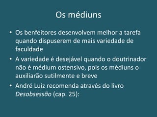 Os médiuns
• Os benfeitores desenvolvem melhor a tarefa
quando dispuserem de mais variedade de
faculdade
• A variedade é desejável quando o doutrinador
não é médium ostensivo, pois os médiuns o
auxiliarão sutilmente e breve
• André Luiz recomenda através do livro
Desobsessão (cap. 25):
 
