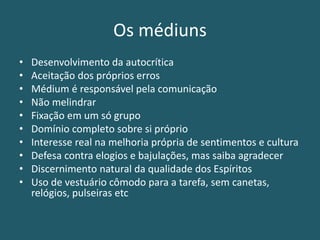 Os médiuns
• Desenvolvimento da autocrítica
• Aceitação dos próprios erros
• Médium é responsável pela comunicação
• Não melindrar
• Fixação em um só grupo
• Domínio completo sobre si próprio
• Interesse real na melhoria própria de sentimentos e cultura
• Defesa contra elogios e bajulações, mas saiba agradecer
• Discernimento natural da qualidade dos Espíritos
• Uso de vestuário cômodo para a tarefa, sem canetas,
relógios, pulseiras etc
 