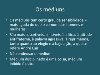 Os médiuns
• Os médiuns tem certo grau de sensibilidade =
mais aguda do que o comum dos homens e
mulheres
• São mais suscetíveis, sensíveis à crítica, à atitude
antifraterna, à palavra agressiva, à reprimenda,
tanto quanto ao elogio e à bajulação, a que se
refere André Luiz
• Não endeusar o médium
• Médium disciplinado é uma coisa, médium
inibido é outra
 