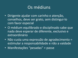 Os médiuns
• Dirigente ajudar com carinho e atenção,
conselhos, deve ser grato, sem distingui-lo
com favor especial
• O médium equilibrado e disciplinado sabe que
nada deve esperar de diferente, exclusivo e
extraordinário
• Não custa uma expressão de agradecimento =
estimular a responsabilidade e não a vaidade
• Manifestações “pesadas” = passe
 