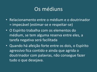 Os médiuns
• Relacionamento entre o médium e o doutrinador
= impecável (estimar-se e respeitar-se)
• O Espírito trabalha com os elementos do
médium, se tem alguma reserva entre eles, a
tarefa negativa será facilitada
• Quando há afeição forte entre os dois, o Espírito
agressivo fica contido e ainda que agrida o
doutrinador com palavras, não consegue fazer
tudo o que desejava.
 